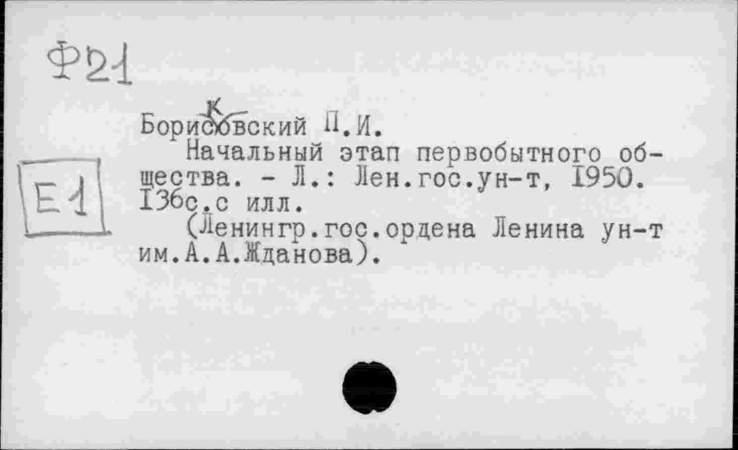 ﻿Борисювский Л. И.
Начальный этап первобытного общества. - Л.: Лен.гос.ун-т, I95Ö. ІЗбс.с илл.
(Ленингр.гос.ордена Ленина ун-т им.А.А.Жданова).